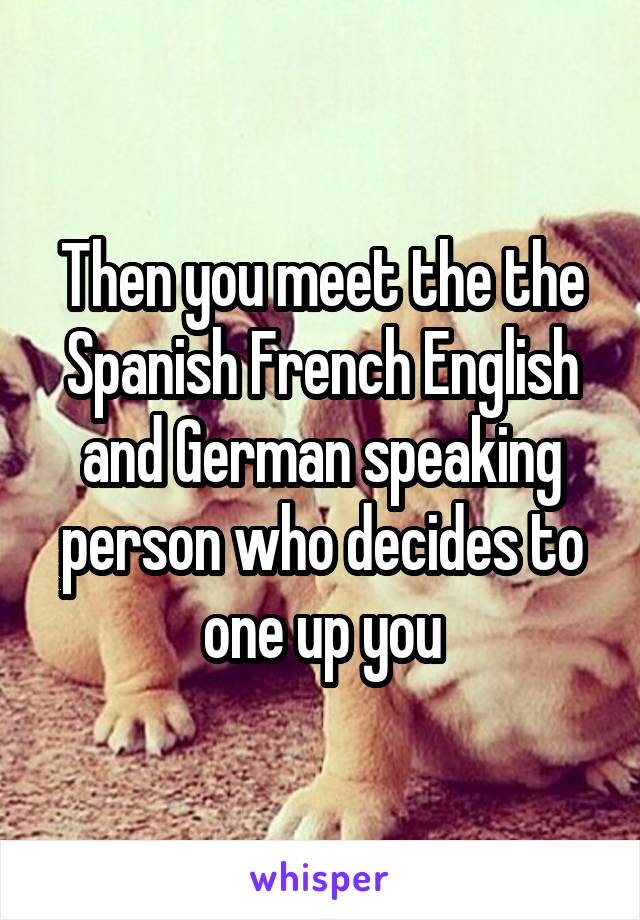 Then you meet the the Spanish French English and German speaking person who decides to one up you