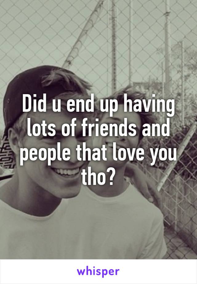 Did u end up having lots of friends and people that love you tho?