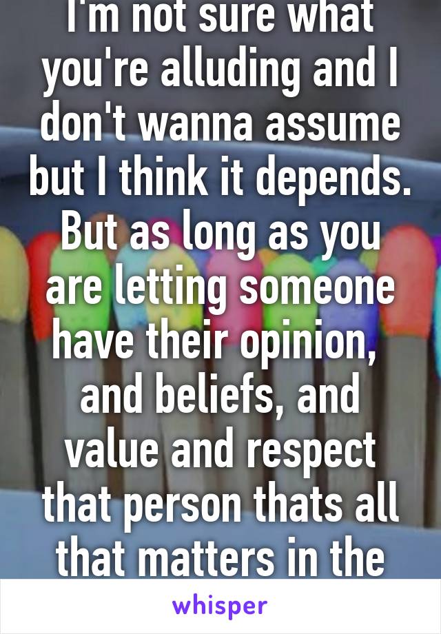 I'm not sure what you're alluding and I don't wanna assume but I think it depends. But as long as you are letting someone have their opinion,  and beliefs, and value and respect that person thats all that matters in the end