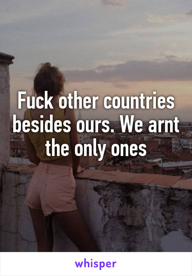 Fuck other countries besides ours. We arnt the only ones
