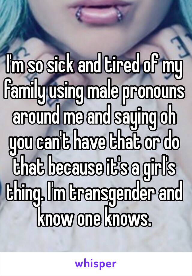 I'm so sick and tired of my family using male pronouns around me and saying oh you can't have that or do that because it's a girl's thing. I'm transgender and know one knows.