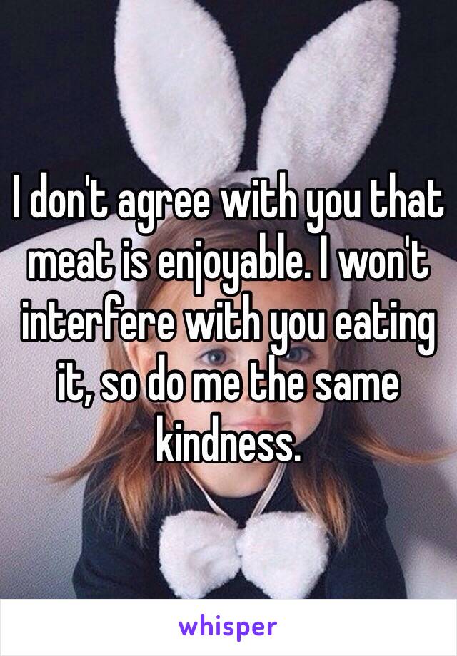 I don't agree with you that meat is enjoyable. I won't interfere with you eating it, so do me the same kindness.