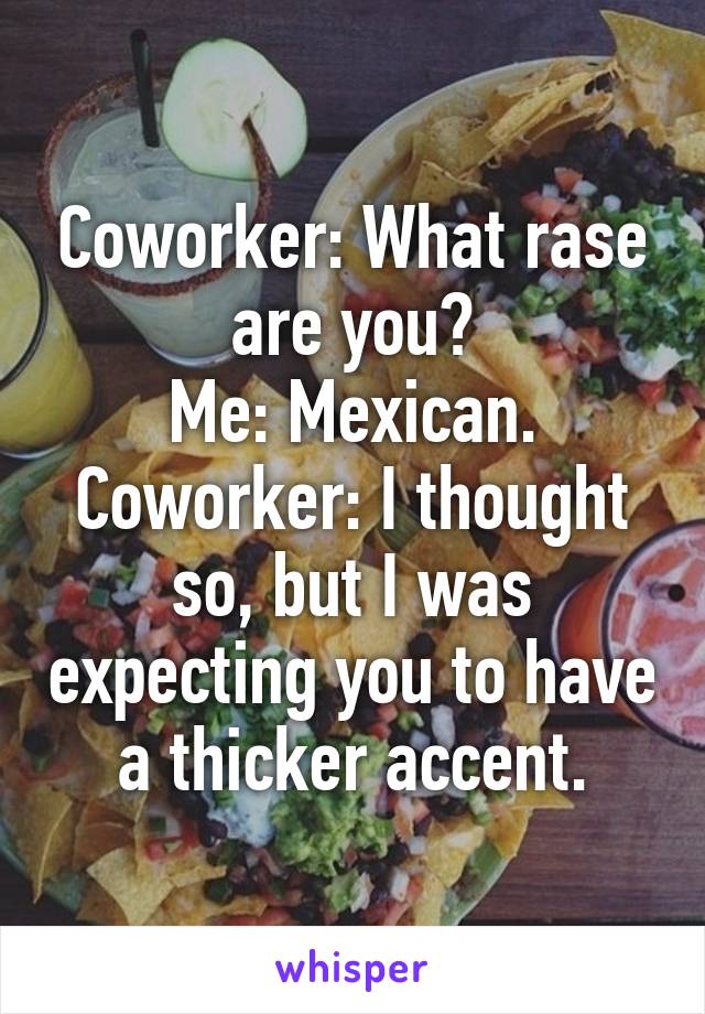 Coworker: What rase are you?
Me: Mexican.
Coworker: I thought so, but I was expecting you to have a thicker accent.