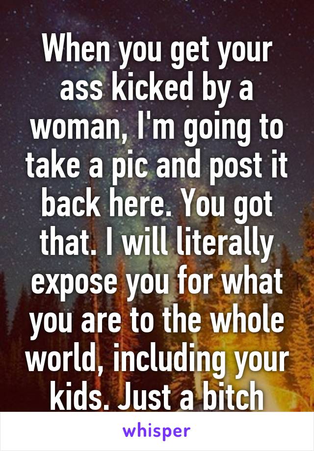 When you get your ass kicked by a woman, I'm going to take a pic and post it back here. You got that. I will literally expose you for what you are to the whole world, including your kids. Just a bitch