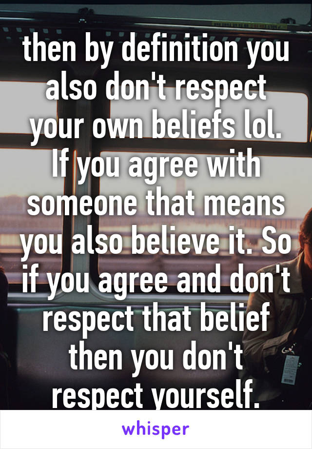 then by definition you also don't respect your own beliefs lol. If you agree with someone that means you also believe it. So if you agree and don't respect that belief then you don't respect yourself.