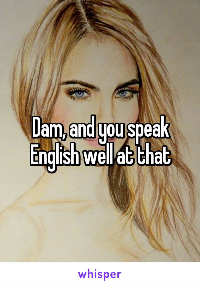 Dam, and you speak English well at that