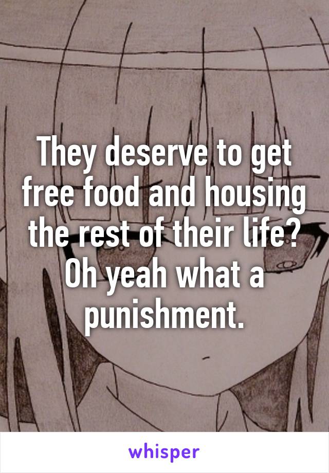 They deserve to get free food and housing the rest of their life? Oh yeah what a punishment.