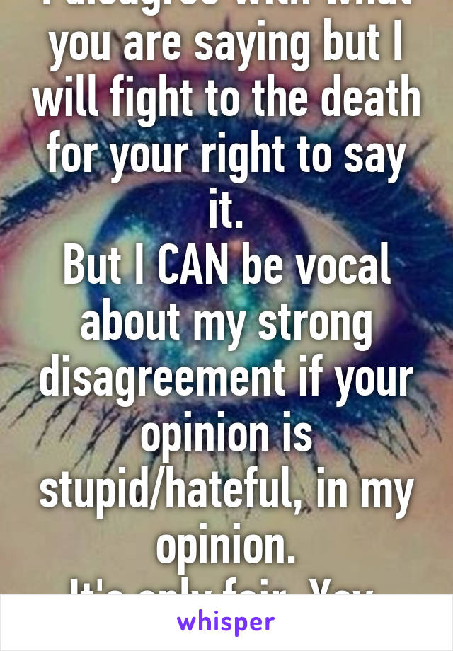 I disagree with what you are saying but I will fight to the death for your right to say it.
But I CAN be vocal about my strong disagreement if your opinion is stupid/hateful, in my opinion.
It's only fair. Yay, freedom!