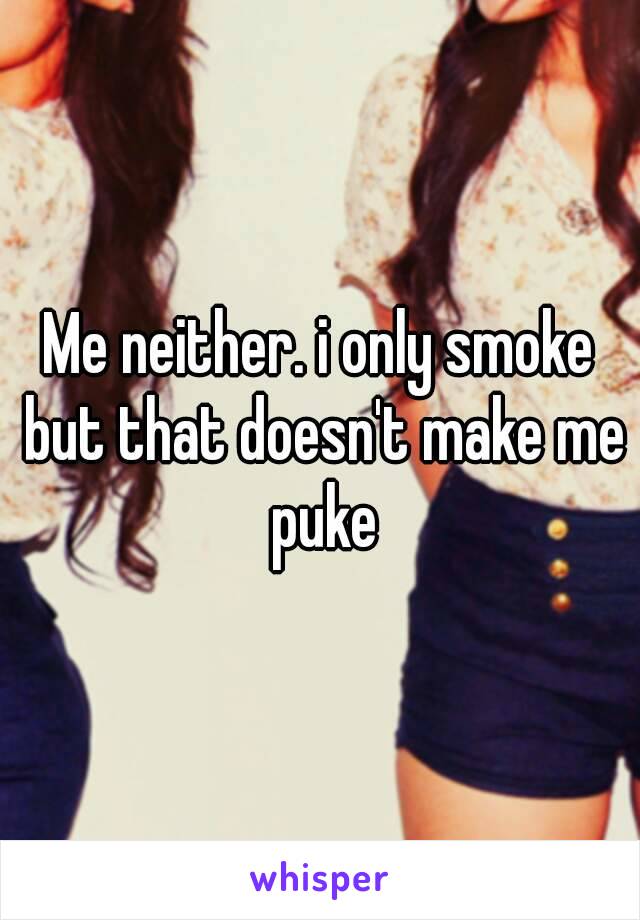 Me neither. i only smoke but that doesn't make me puke