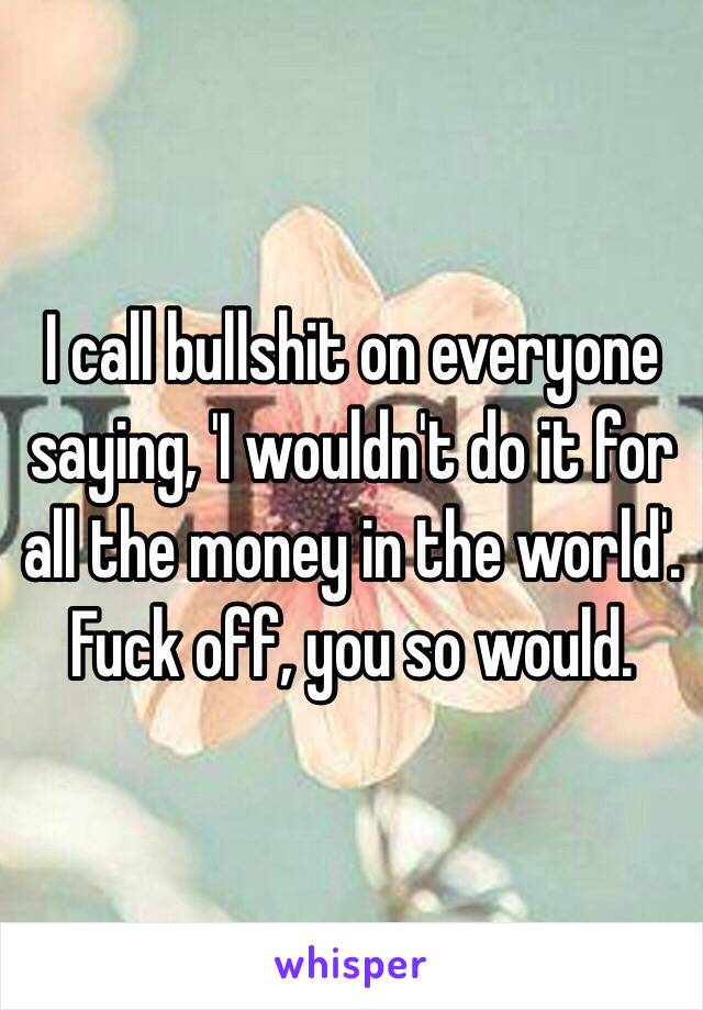 I call bullshit on everyone saying, 'I wouldn't do it for all the money in the world'. Fuck off, you so would.