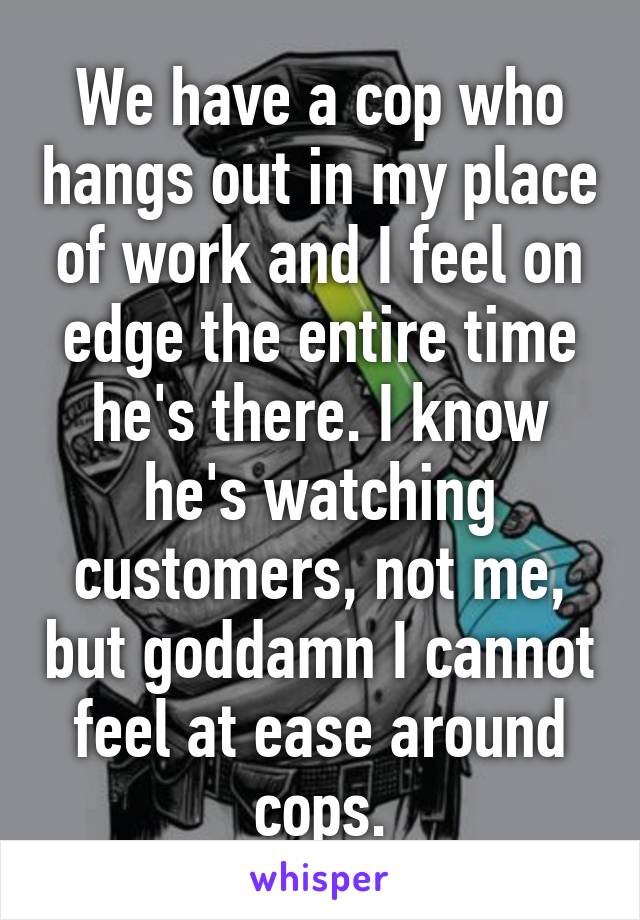 We have a cop who hangs out in my place of work and I feel on edge the entire time he's there. I know he's watching customers, not me, but goddamn I cannot feel at ease around cops.