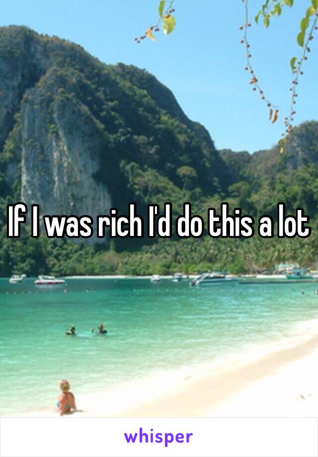 If I was rich I'd do this a lot 