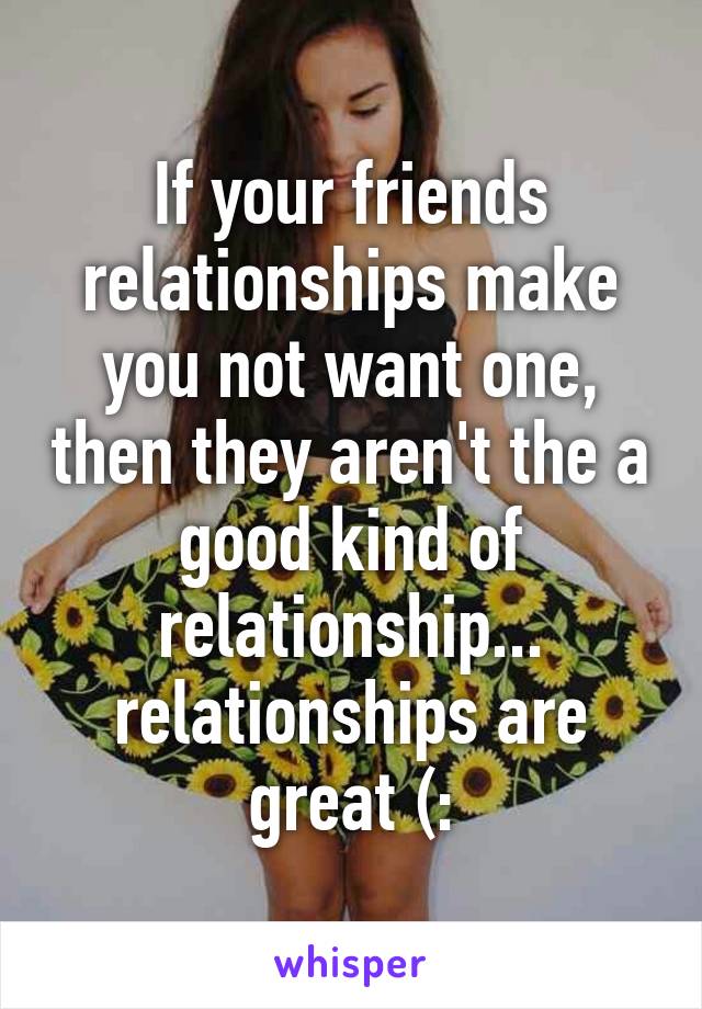 If your friends relationships make you not want one, then they aren't the a good kind of relationship... relationships are great (: