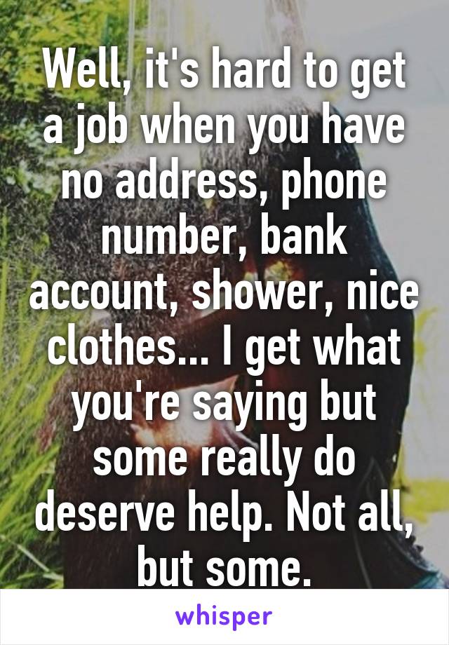 Well, it's hard to get a job when you have no address, phone number, bank account, shower, nice clothes... I get what you're saying but some really do deserve help. Not all, but some.