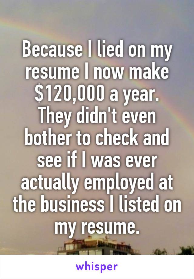 Because I lied on my resume I now make $120,000 a year.
They didn't even bother to check and see if I was ever actually employed at the business I listed on my resume.