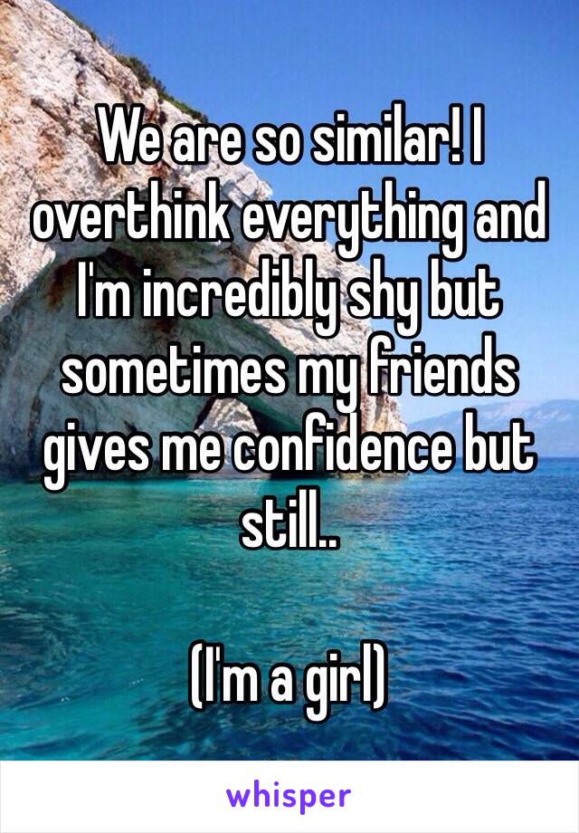 We are so similar! I overthink everything and I'm incredibly shy but sometimes my friends gives me confidence but still.. 

(I'm a girl)