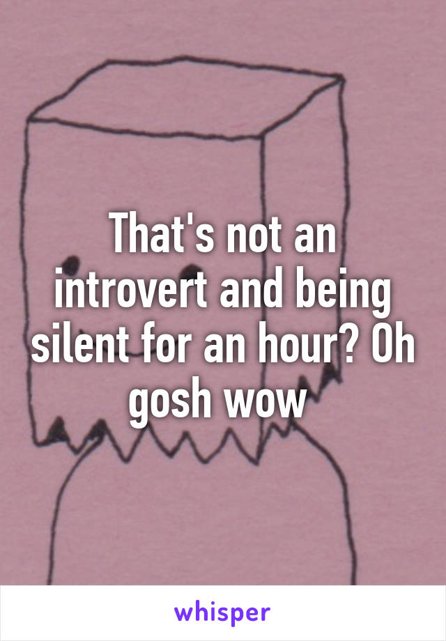 That's not an introvert and being silent for an hour? Oh gosh wow 