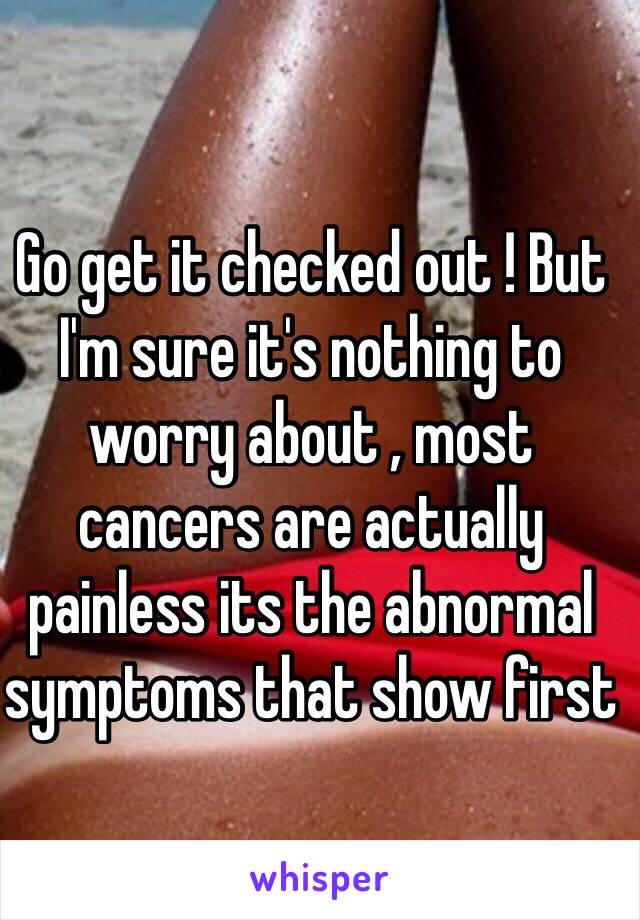 Go get it checked out ! But I'm sure it's nothing to worry about , most cancers are actually painless its the abnormal symptoms that show first 