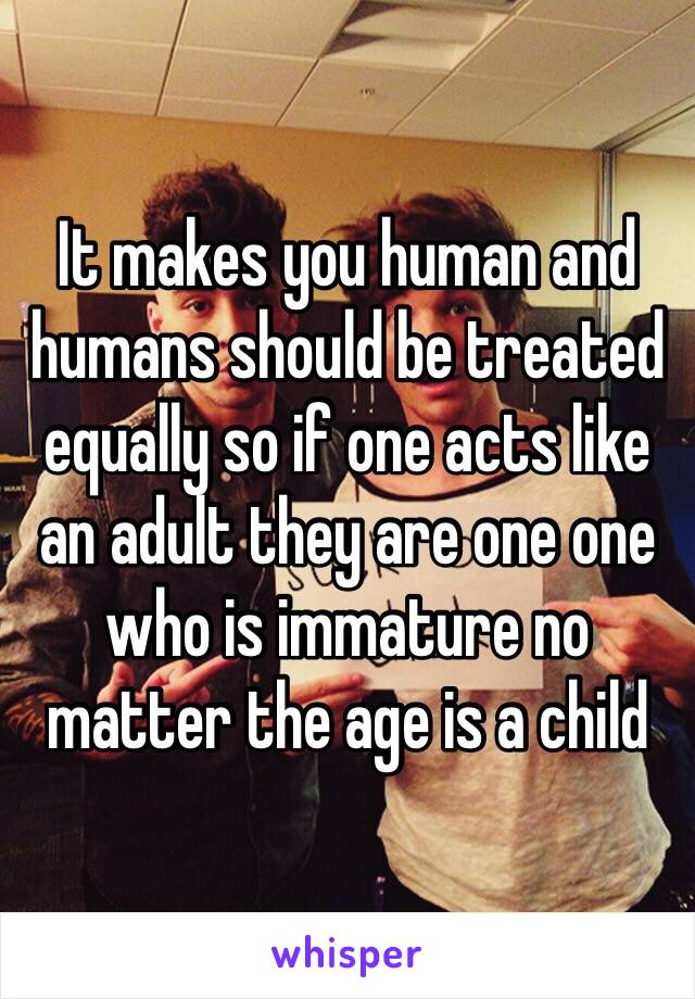 It makes you human and humans should be treated equally so if one acts like an adult they are one one who is immature no matter the age is a child