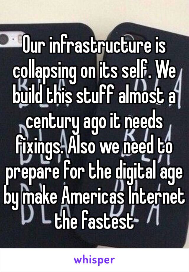 Our infrastructure is collapsing on its self. We build this stuff almost a century ago it needs fixings. Also we need to prepare for the digital age by make Americas Internet the fastest