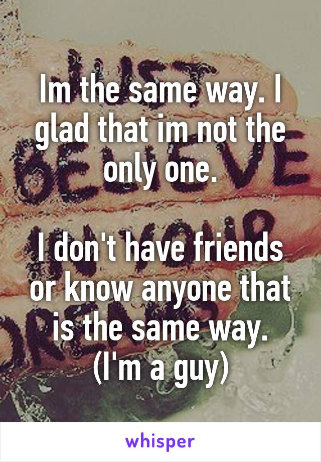 Im the same way. I glad that im not the only one.

I don't have friends or know anyone that is the same way.
(I'm a guy)