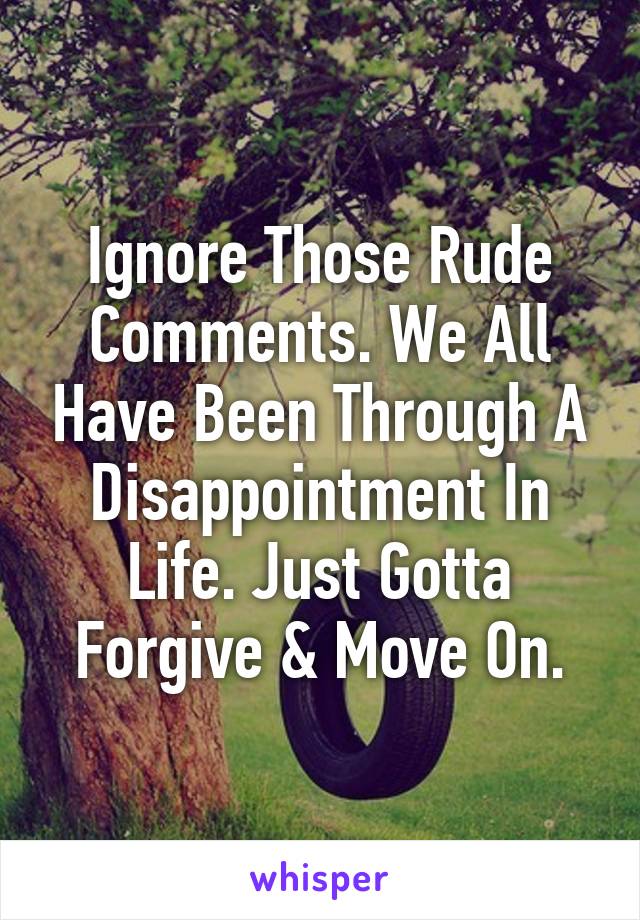 Ignore Those Rude Comments. We All Have Been Through A Disappointment In Life. Just Gotta Forgive & Move On.