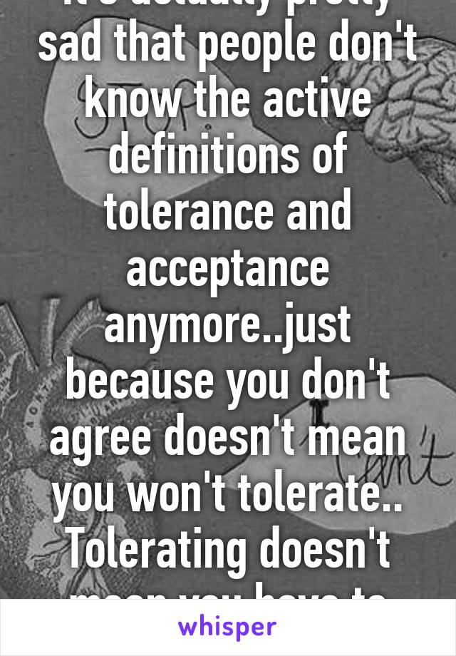 It's actually pretty sad that people don't know the active definitions of tolerance and acceptance anymore..just because you don't agree doesn't mean you won't tolerate.. Tolerating doesn't mean you have to accept it..