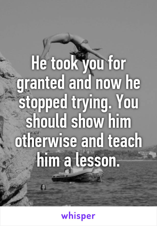 He took you for granted and now he stopped trying. You should show him otherwise and teach him a lesson.