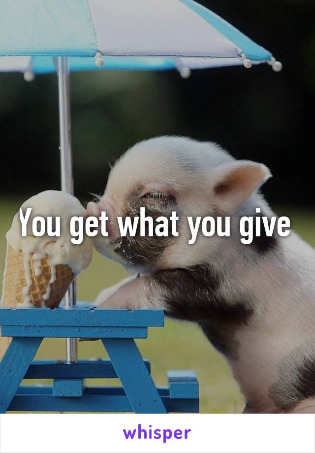 You get what you give 