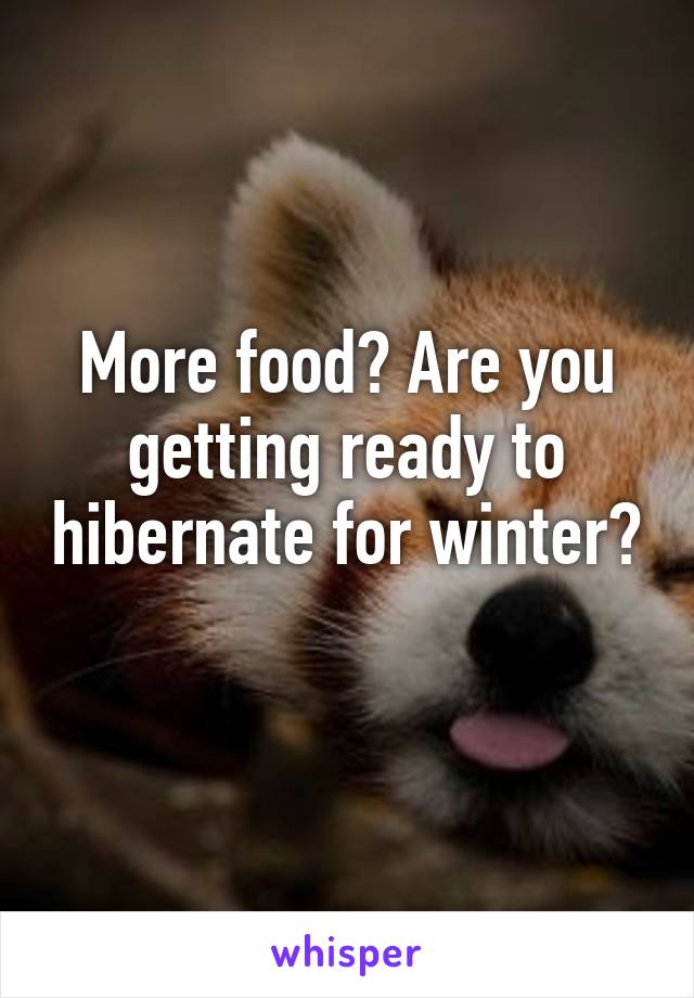 More food? Are you getting ready to hibernate for winter? 