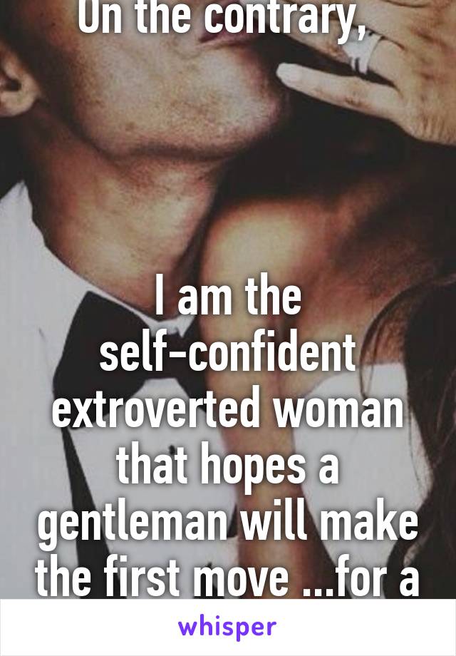 On the contrary, 




I am the self-confident extroverted woman that hopes a gentleman will make the first move ...for a change.