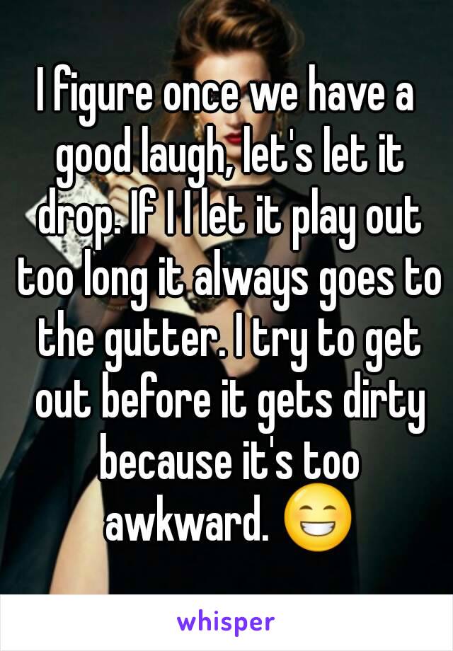 I figure once we have a good laugh, let's let it drop. If I I let it play out too long it always goes to the gutter. I try to get out before it gets dirty because it's too awkward. 😁