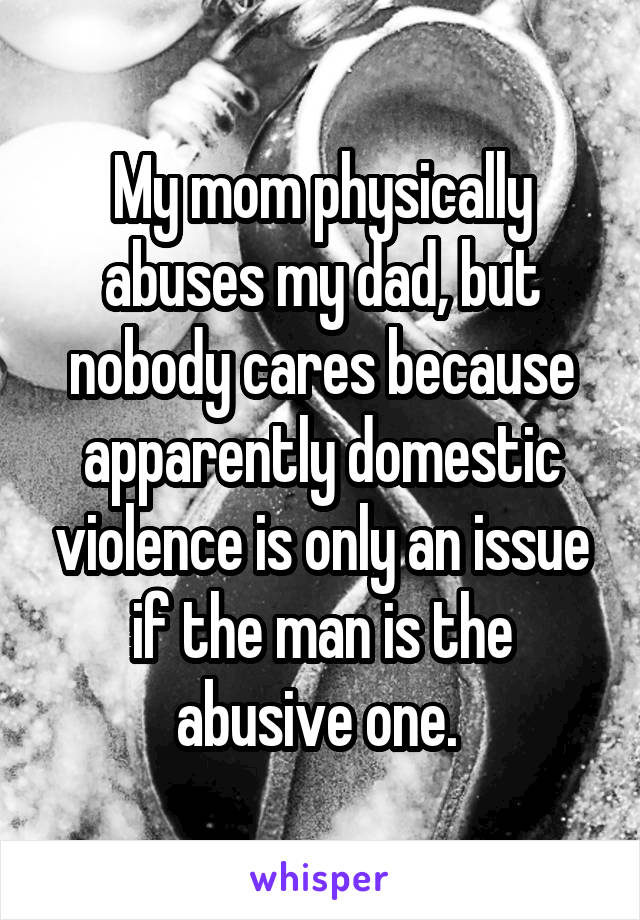 My mom physically abuses my dad, but nobody cares because apparently domestic violence is only an issue if the man is the abusive one. 