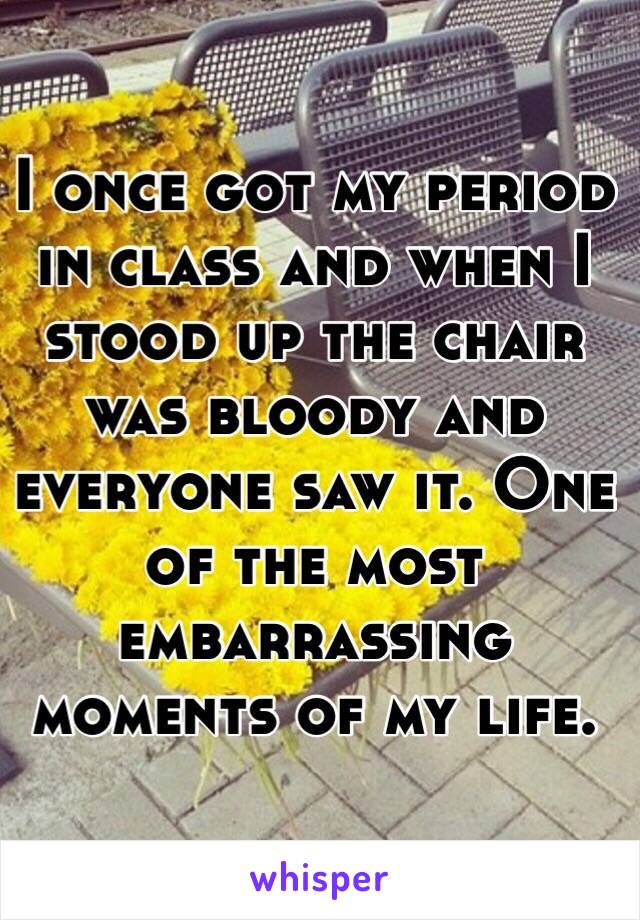 I once got my period in class and when I stood up the chair was bloody and everyone saw it. One of the most embarrassing moments of my life. 