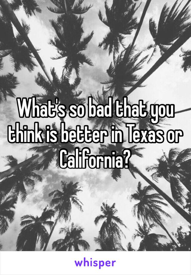 What's so bad that you think is better in Texas or California?