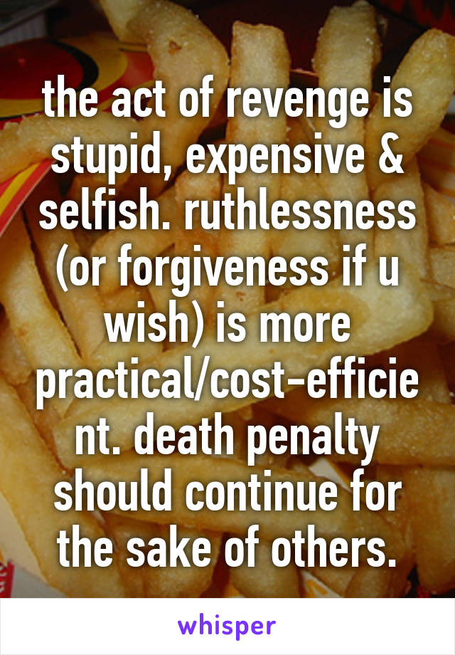 the act of revenge is stupid, expensive & selfish. ruthlessness (or forgiveness if u wish) is more practical/cost-efficient. death penalty should continue for the sake of others.