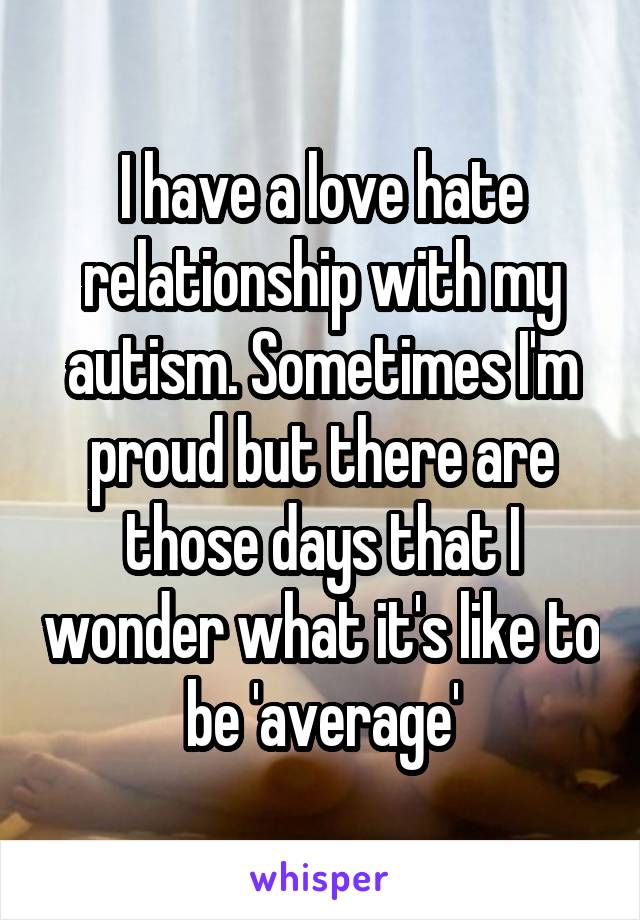 I have a love hate relationship with my autism. Sometimes I'm proud but there are those days that I wonder what it's like to be 'average'