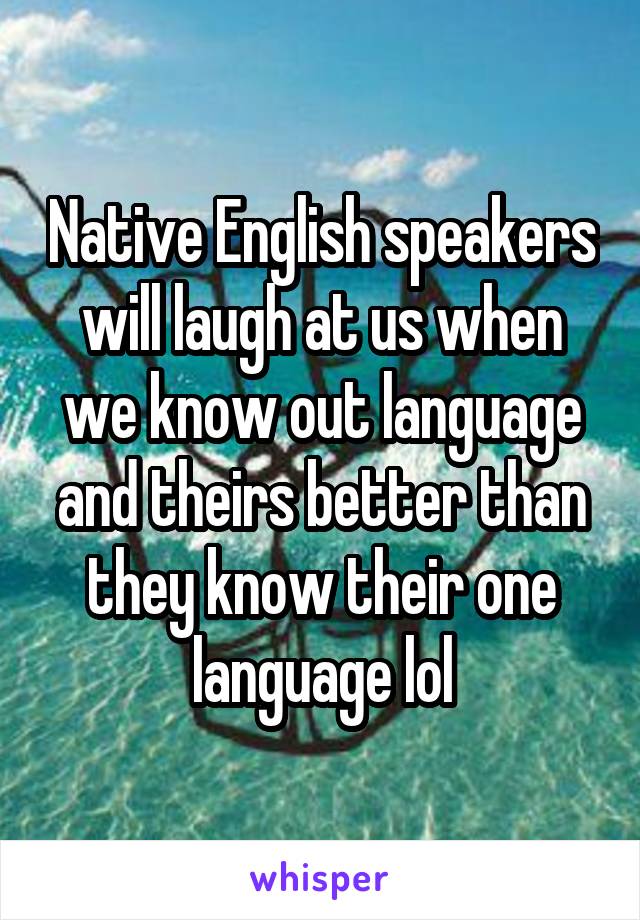 Native English speakers will laugh at us when we know out language and theirs better than they know their one language lol