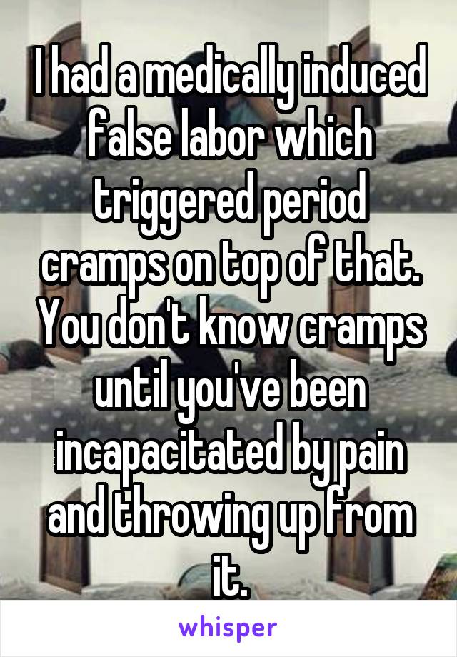 I had a medically induced false labor which triggered period cramps on top of that. You don't know cramps until you've been incapacitated by pain and throwing up from it.