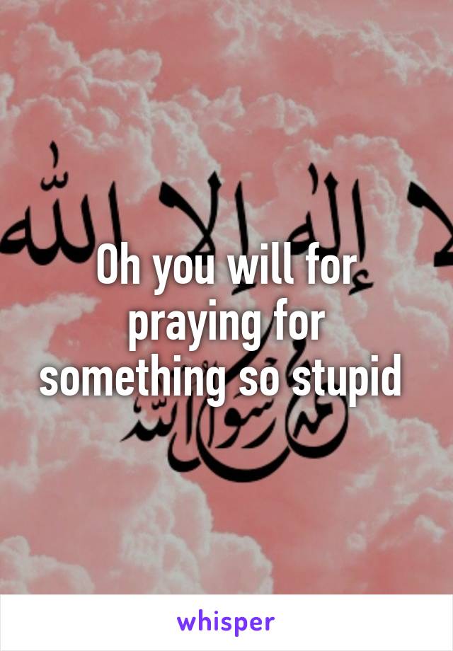 Oh you will for praying for something so stupid 