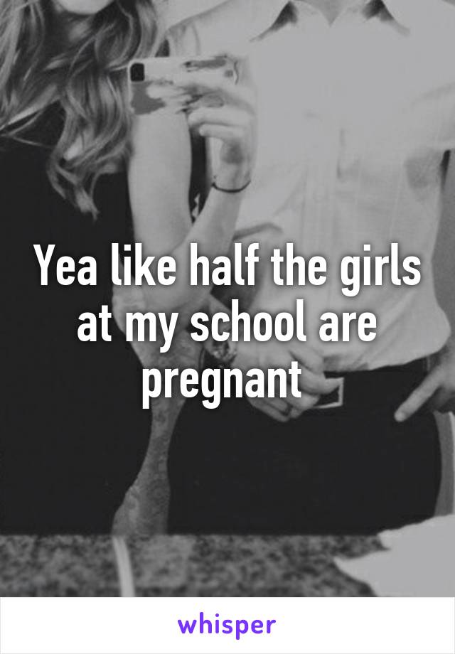 Yea like half the girls at my school are pregnant 