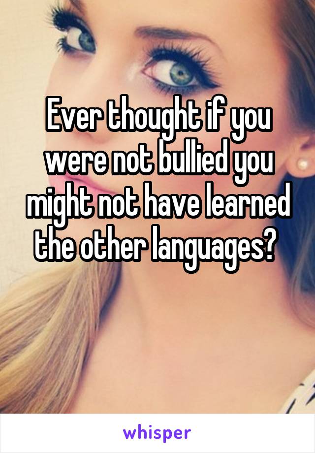 Ever thought if you were not bullied you might not have learned the other languages? 


