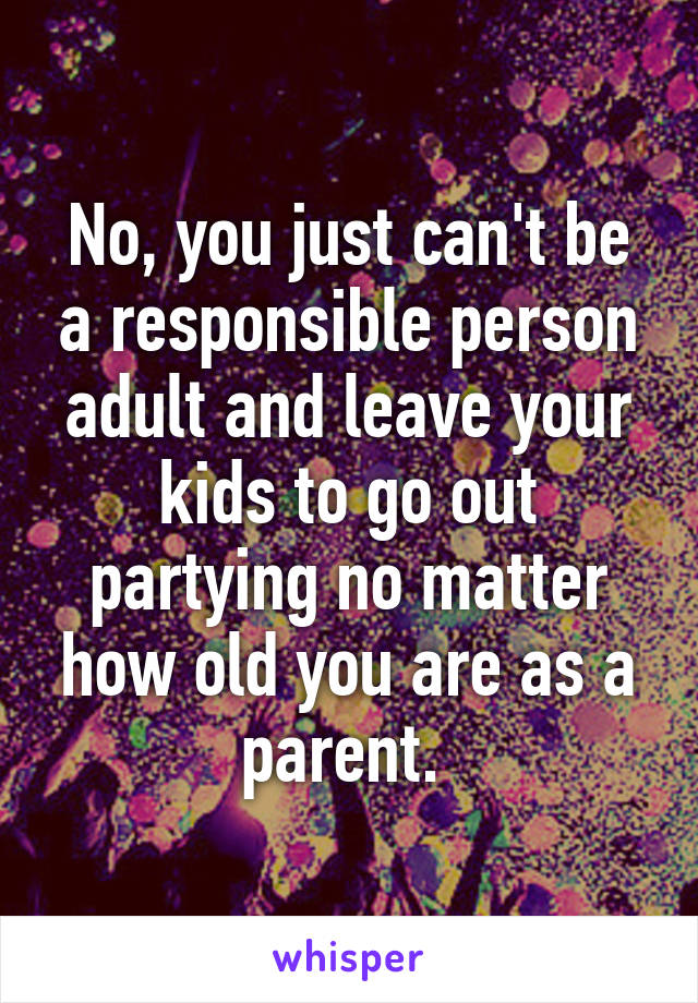 No, you just can't be a responsible person adult and leave your kids to go out partying no matter how old you are as a parent. 