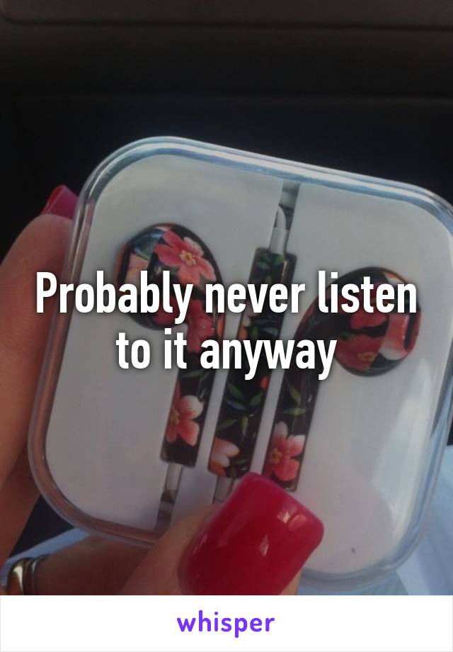 Probably never listen to it anyway