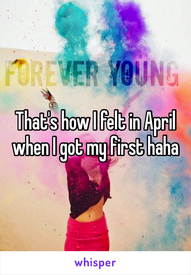 That's how I felt in April when I got my first haha 