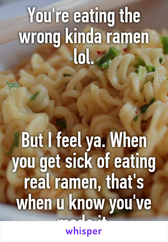 You're eating the wrong kinda ramen lol.



But I feel ya. When you get sick of eating real ramen, that's when u know you've made it.