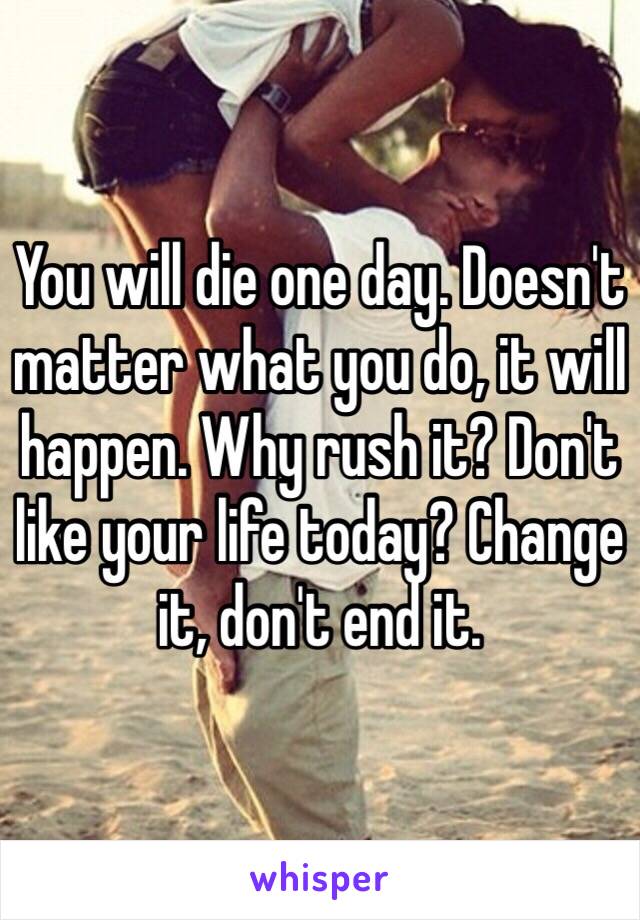 You will die one day. Doesn't matter what you do, it will happen. Why rush it? Don't like your life today? Change it, don't end it. 