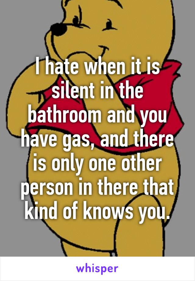 I hate when it is silent in the bathroom and you have gas, and there is only one other person in there that kind of knows you.