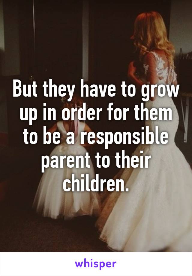 But they have to grow up in order for them to be a responsible parent to their children.