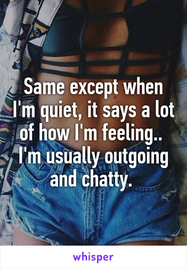 Same except when I'm quiet, it says a lot of how I'm feeling.. 
I'm usually outgoing and chatty. 